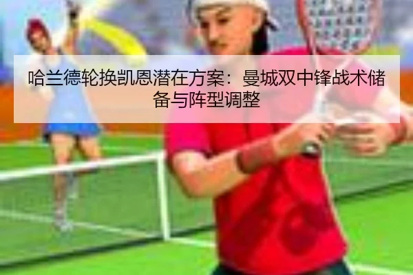 哈兰德轮换凯恩潜在方案：曼城双中锋战术储备与阵型调整